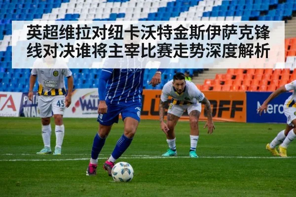 英超维拉对纽卡沃特金斯伊萨克锋线对决谁将主宰比赛走势深度解析