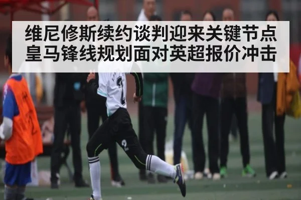 维尼修斯续约谈判迎来关键节点 皇马锋线规划面对英超报价冲击