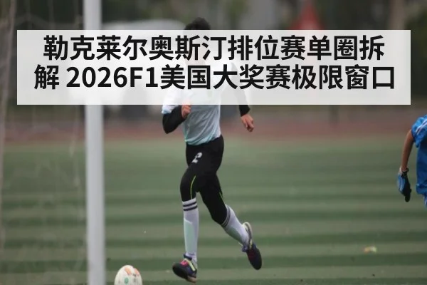 勒克莱尔奥斯汀排位赛单圈拆解 2026F1美国大奖赛极限窗口
