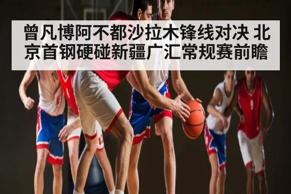 曾凡博阿不都沙拉木锋线对决 北京首钢硬碰新疆广汇常规赛前瞻