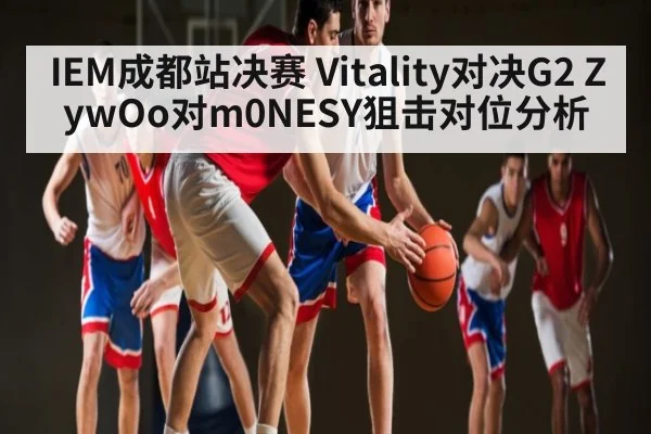 IEM成都站决赛 Vitality对决G2 ZywOo对m0NESY狙击对位分析