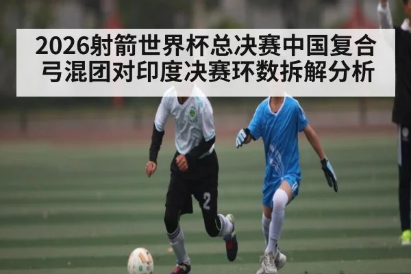 2026射箭世界杯总决赛中国复合弓混团对印度决赛环数拆解分析